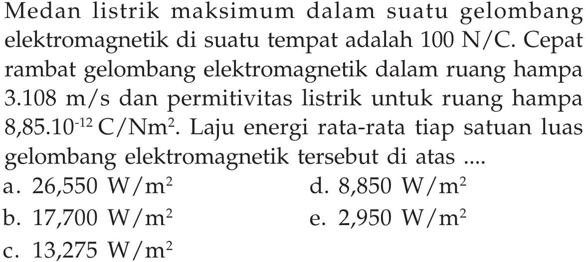 Medan listrik maksimum dalam suatu gelombang elektromagnetik di suatu tempat adalah  100 N/C . Cepat rambat gelombang elektromagnetik dalam ruang hampa  3.108 m/s  dan permitivitas listrik untuk ruang hampa  8,85.10^(-12) C/Nm^2 . Laju energi rata-rata tiap satuan luas gelombang elektromagnetik tersebut di atas .... 