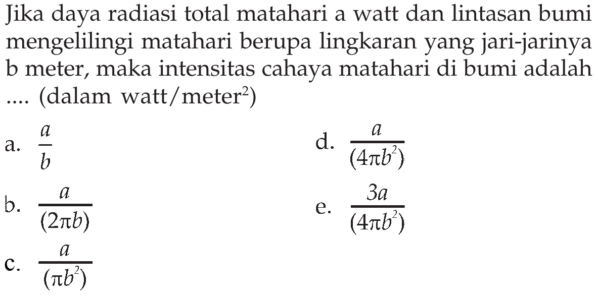 Jika daya radiasi total matahari a watt dan lintasan bumi mengelilingi matahari berupa lingkaran yang jari-jarinya b meter, maka intensitas cahaya matahari di bumi adalah .... (dalam watt/meter^2)