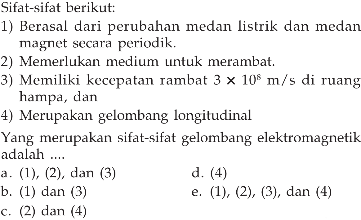 Sifat-sifat berikut: 1) Berasal dari perubahan medan listrik dan medan magnet secara periodik. 2) Memerlukan medium untuk merambat. 3) Memiliki kecepatan rambat  3x10^8 m/s  di ruang hampa, dan 4) Merupakan gelombang longitudinal Yang merupakan sifat-sifat gelombang elektromagnetik adalah .... a. (1),(2) , dan  (3)  d. (4) b. (1) dan (3) e. (1), (2), (3), dan (4) c. (2) dan (4) 