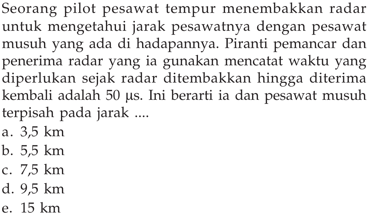 Seorang pilot pesawat tempur menembakkan radar untuk mengetahui jarak pesawatnya dengan pesawat musuh yang ada di hadapannya. Piranti pemancar dan penerima radar yang ia gunakan mencatat waktu yang diperlukan sejak radar ditembakkan hingga diterima kembali adalah  50 mus. Ini berarti ia dan pesawat musuh terpisah pada jarak....