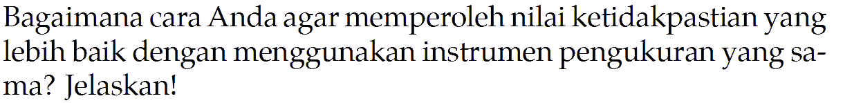 Bagaimana cara Anda agar memperoleh nilai ketidakpastian yang lebih baik dengan menggunakan instrumen pengukuran yang sa- ma? Jelaskan!