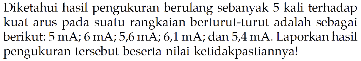 Diketahui hasil pengukuran berulang sebanyak 5 kali terhadap kuat arus pada suatu rangkaian berturut-turut adalah sebagai berikut:  5 mA ; 6 mA ; 5,6 mA ; 6,1 mA ;  dan  5,4 mA . Laporkan hasil pengukuran tersebut beserta nilai ketidakpastiannya! 