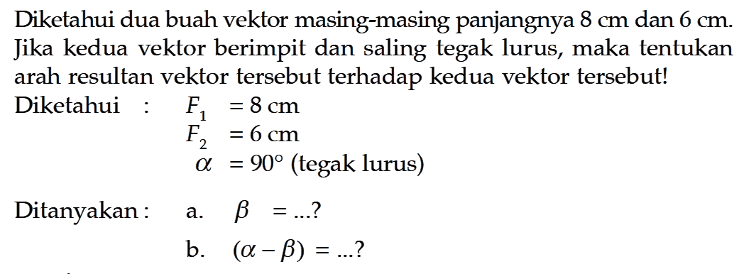 Diketahui dua buah vektor masing-masing panjangnya  8 cm  dan  6 cm . Jika kedua vektor berimpit dan saling tegak lurus, maka tentukan arah resultan vektor tersebut terhadap kedua vektor tersebut! Diketahui : F1=8 cm  F2=6 cm  alpha=90   (tegak lurus)  Ditanyakan :  a.  b=...  ? b.  (alpha-beta)=... ? 