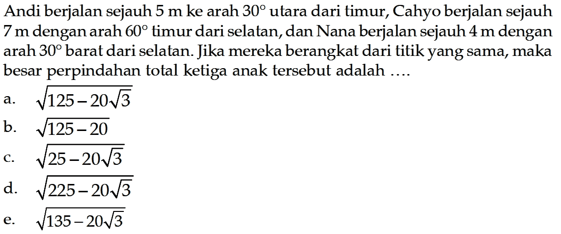 Andi berjalan sejauh  5 m  ke arah  30  utara dari timur, Cahyo berjalan sejauh  7 m  dengan arah  60  timur dari selatan, dan Nana berjalan sejauh  4 m  dengan arah  30  barat dari selatan. Jika mereka berangkat dari titik yang sama, maka besar perpindahan total ketiga anak tersebut adalah ....