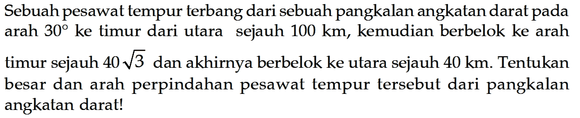 Sebuah pesawat tempur terbang dari sebuah pangkalan angkatan darat pada arah  30  ke timur dari utara sejauh  100 km , kemudian berbelok ke arah timur sejauh  40 akar(3)  dan akhirnya berbelok ke utara sejauh  40 km . Tentukan besar dan arah perpindahan pesawat tempur tersebut dari pangkalan angkatan darat!