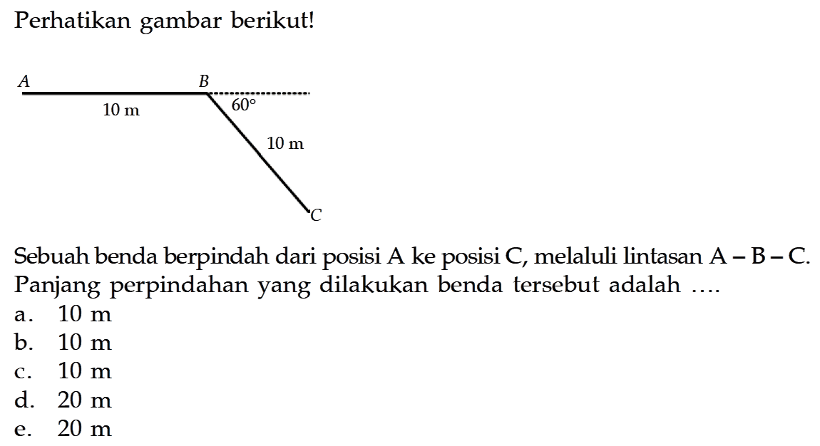 Perhatikan gambar berikut!A D C 10 m 60 10 m Sebuah benda berpindah dari posisi A ke posisi C, melaluli lintasan A - B - C. Panjang perpindahan yang dilakukan benda tersebut adalah ....