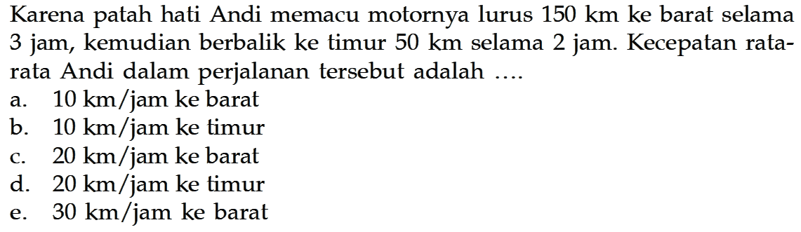 Karena patah hati Andi memacu motornya lurus  150 km  ke barat selama 3 jam, kemudian berbalik ke timur  50 km  selama 2 jam. Kecepatan ratarata Andi dalam perjalanan tersebut adalah ....