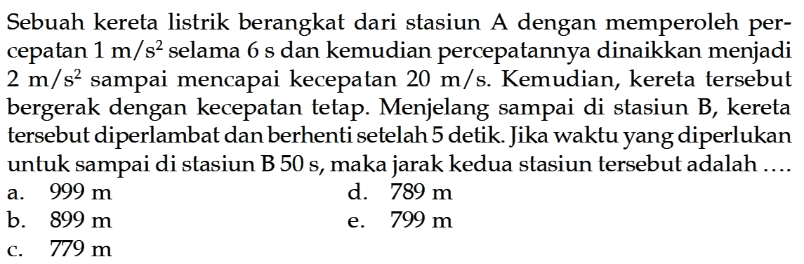 Sebuah kereta listrik berangkat dari stasiun A dengan memperoleh percepatan  1 m/s^2  selama  6 s  dan kemudian percepatannya dinaikkan menjadi  2 m/s^2  sampai mencapai kecepatan  20 m/s . Kemudian, kereta tersebut bergerak dengan kecepatan tetap. Menjelang sampai di stasiun B, kereta tersebut diperlambat dan berhenti setelah 5 detik. Jika waktu yang diperlukan untuk sampai di stasiun B  50 s , maka jarak kedua stasiun tersebut adalah ....