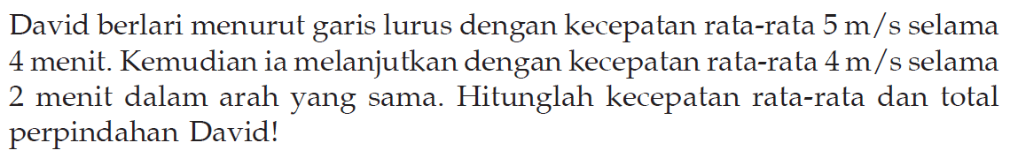 David berlari menurut garis lurus dengan kecepatan rata-rata  5 m/s  selama 4 menit. Kemudian ia melanjutkan dengan kecepatan rata-rata  4 m/s  selama 2 menit dalam arah yang sama. Hitunglah kecepatan rata-rata dan total perpindahan David!