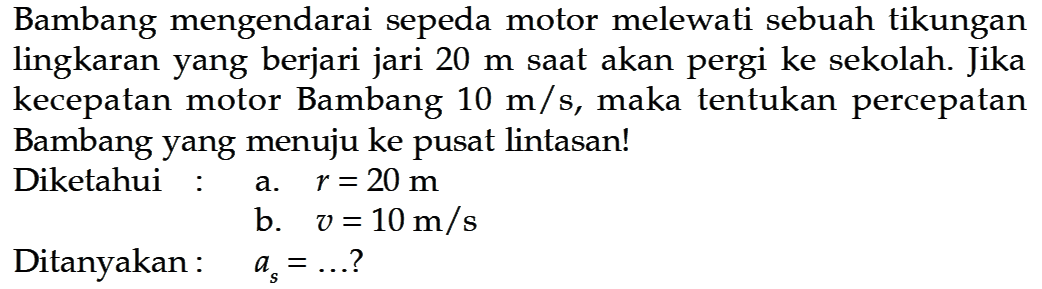 Bambang mengendarai sepeda motor melewati sebuah tikungan lingkaran yang berjari jari  20 m  saat akan pergi ke sekolah. Jika kecepatan motor Bambang  10 m/s , maka tentukan percepatan Bambang yang menuju ke pusat lintasan!Diketahui :a.  r=20 m b.  v=10 m/s Ditanyakan:  as=... ? 