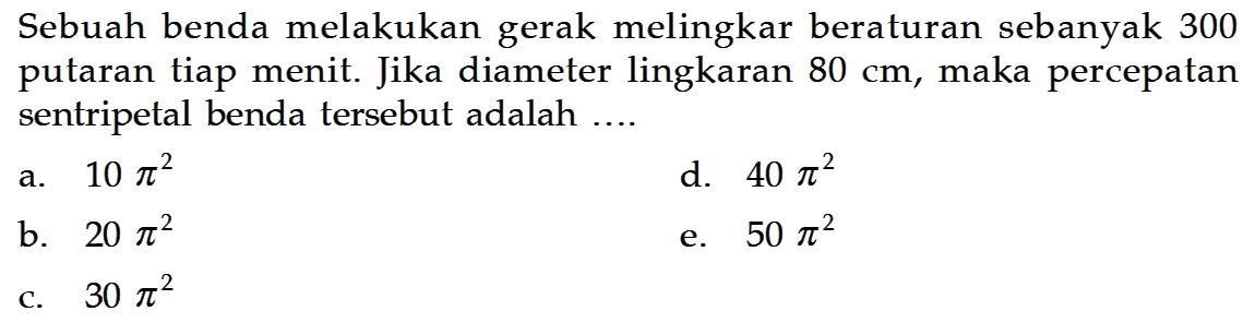 Sebuah benda melakukan gerak melingkar beraturan sebanyak 300 putaran tiap menit. Jika diameter lingkaran  80 cm , maka percepatan sentripetal benda tersebut adalah ....