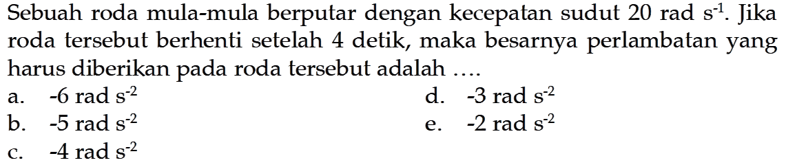 Sebuah roda mula-mula berputar dengan kecepatan sudut  20 rad s^(-1) . Jika roda tersebut berhenti setelah 4 detik, maka besarnya perlambatan yang harus diberikan pada roda tersebut adalah ....