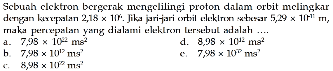 Sebuah elektron bergerak mengelilingi proton dalam orbit melingkar dengan kecepatan 2,18  x 10^6 . Jika jari-jari orbit elektron sebesar  5,29 x 10^(-11) m , maka percepatan yang dialami elektron tersebut adalah ....