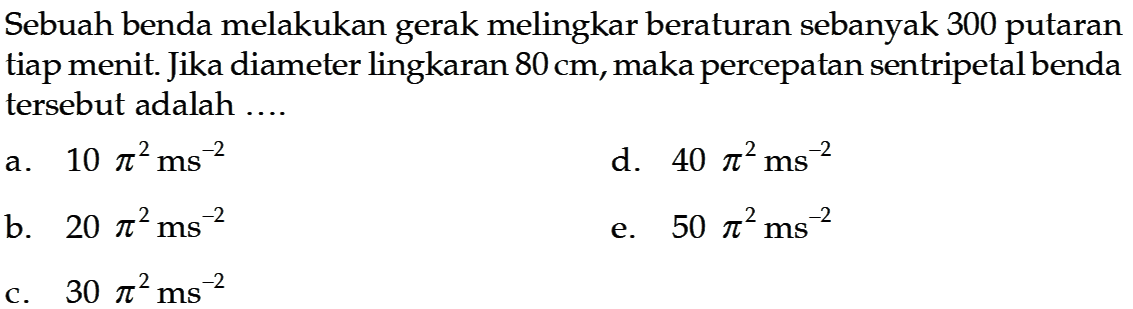 Sebuah benda melakukan gerak melingkar beraturan sebanyak 300 putaran tiap menit. Jika diameter lingkaran  80 cm , maka percepatan sentripetal benda tersebut adalah ....