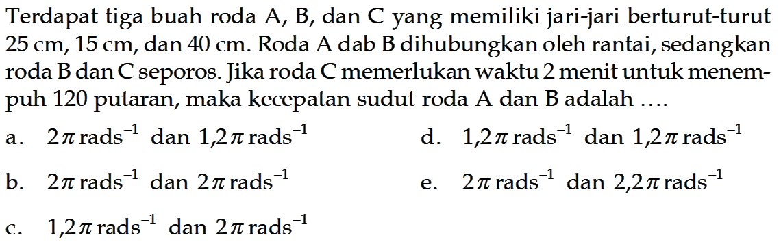 Terdapat tiga buah roda A, B, dan C yang memiliki jari-jari berturut-turut  25 cm, 15 cm , dan  40 cm . Roda A dab B dihubungkan oleh rantai, sedangkan roda  B  dan  C  seporos. Jika roda  C  memerlukan waktu 2 menit untuk menempuh 120 putaran, maka kecepatan sudut roda A dan B adalah ....