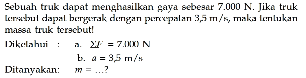 Sebuah truk dapat menghasilkan gaya sebesar 7.000 N. Jika truk tersebut dapat bergerak dengan percepatan 3,5 m/s, maka tentukan massa truk tersebut! Diketahui: a. Sum F=7.000 N b. a=3,5 m/s Ditanyakan: m=.... ? 