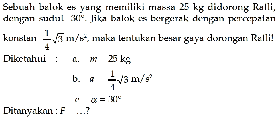 Sebuah balok es yang memiliki massa 25 kg didorong Rafli, dengan sudut 30. Jika balok es bergerak dengan percepatan konstan 1/4 akar(3) m/s^2, maka tentukan besar gaya dorongan Rafli! Diketahui :a. m=25 kgb. a=1/4 akar(3) m/s^2c. a=30Ditanyakan : F= .... ?