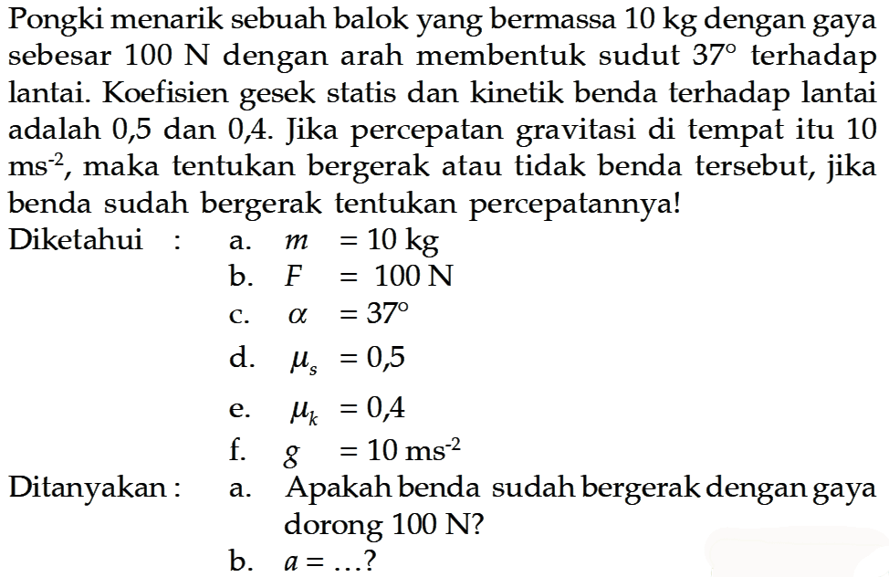 Pongki menarik sebuah balok yang bermassa  10 kg  dengan gaya sebesar  100 N  dengan arah membentuk sudut  37  terhadap lantai. Koefisien gesek statis dan kinetik benda terhadap lantai adalah 0,5 dan 0,4. Jika percepatan gravitasi di tempat itu 10  ms^-2, maka tentukan bergerak atau tidak benda tersebut, jika benda sudah bergerak tentukan percepatannya!Diketahuia.  m=10 kg b.  F=100 N c.  a=37 d.  \mus=0,5 e.  \muk=0,4 f.  g=10 ms^-2 a. Apakah benda sudah bergerak dengan gaya dorong 100 N?b.  a=...  ?