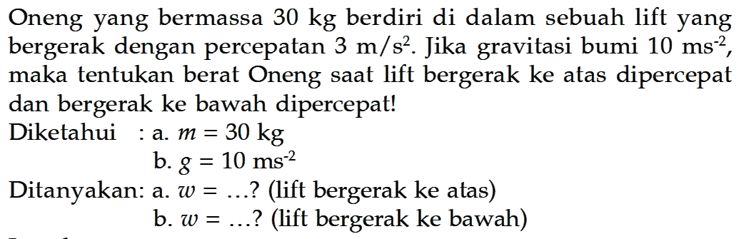 Oneng yang bermassa 30 kg berdiri di dalam sebuah lift yang bergerak dengan percepatan 3 m/(s^2). Jika gravitasi bumi 10 m/s^2, maka tentukan berat Oneng saat lift bergerak ke atas dipercepat dan bergerak ke bawah dipercepat!Diketahui : a. m=30 kgb. g=10 ms^(-2)Ditanyakan: a. w= .... ? (lift bergerak ke atas)b. w= .... ? (lift bergerak ke bawah)