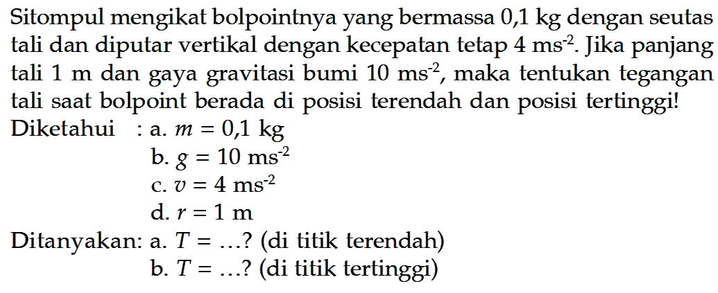 Sitompul mengikat bolpointnya yang bermassa 0,1 kg dengan seutas tali dan diputar vertikal dengan kecepatan tetap 4 ms^(-2). Jika panjang tali 1 m dan gaya gravitasi bumi 10 ms^(-2), maka tentukan tegangan tali saat bolpoint berada di posisi terendah dan posisi tertinggi! Diketahui: a. m=0,1 kg b. g=10 ms^(-2) c. v=4 ms^(-2) d. r=1 m Ditanyakan: a. T=...? (di titik terendah) b. T=...? (di titik tertinggi) 