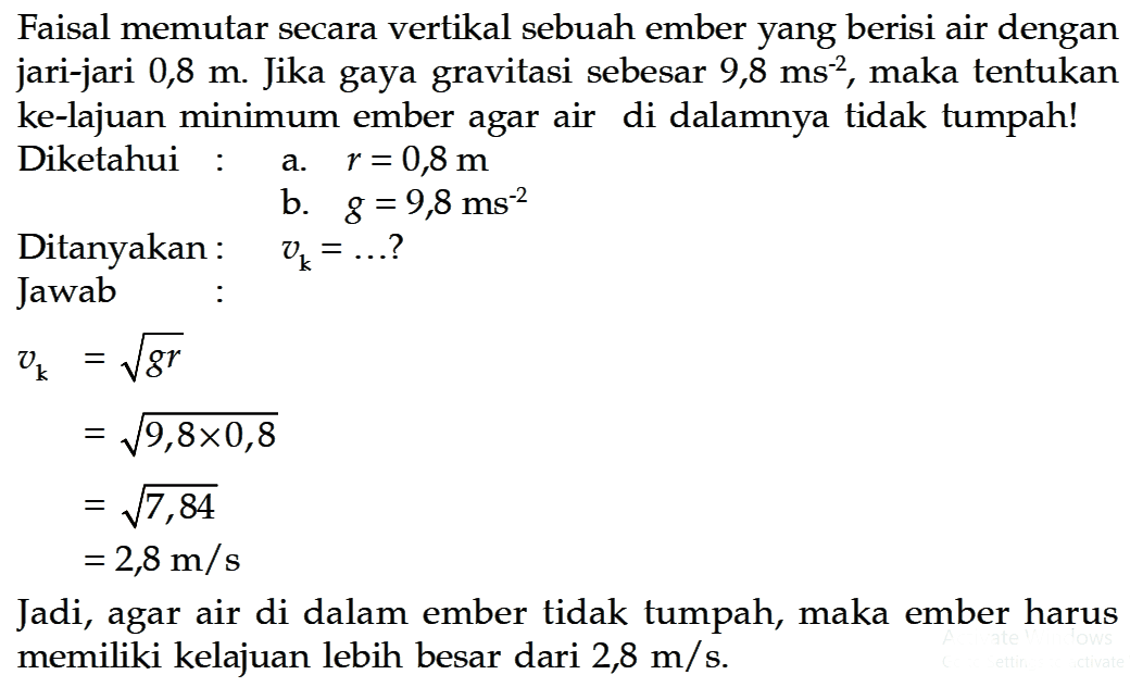 Faisal memutar secara vertikal sebuah ember yang berisi air dengan jari-jari 0,8 m. Jika gaya gravitasi sebesar 9,8 ms^(-2), maka tentukan ke-lajuan minimum ember agar air di dalamnya tidak tumpah! Diketahui :  a.  r = 0,8 m                   b.  g = 9,8 ms^(-2) Ditanyakan:   vk=... ? Jawab :vk =akar(gr)     =akar(9,8 x 0,8)     =akar(7,84)     =2,8 m/sJadi, agar air di dalam ember tidak tumpah, maka ember harus memiliki kelajuan lebih besar dari 2,8 m/s.