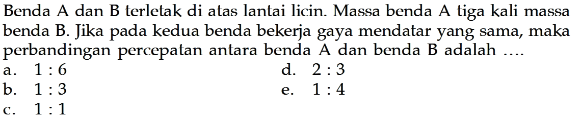 Benda A dan B terletak di atas lantai licin. Massa benda A tiga kali massa benda B. Jika pada kedua benda bekerja gaya mendatar yang sama, maka perbandingan percepatan antara benda A dan benda B adalah ....