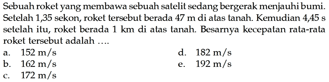 Sebuah roket yang membawa sebuah satelit sedang bergerak menjauhi bumi. Setelah 1,35 sekon, roket tersebut berada  47 m  di atas tanah. Kemudian 4,45  s  setelah itu, roket berada  1 km  di atas tanah. Besarnya kecepatan rata-rata roket tersebut adalah ....