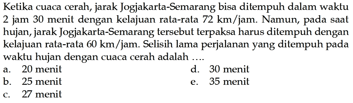 Ketika cuaca cerah, jarak Jogjakarta-Semarang bisa ditempuh dalam waktu 2 jam 30 menit dengan kelajuan rata-rata  72 km/jam . Namun, pada saat hujan, jarak Jogjakarta-Semarang tersebut terpaksa harus ditempuh dengan kelajuan rata-rata  60 km/jam . Selisih lama perjalanan yang ditempuh pada waktu hujan dengan cuaca cerah adalah ....