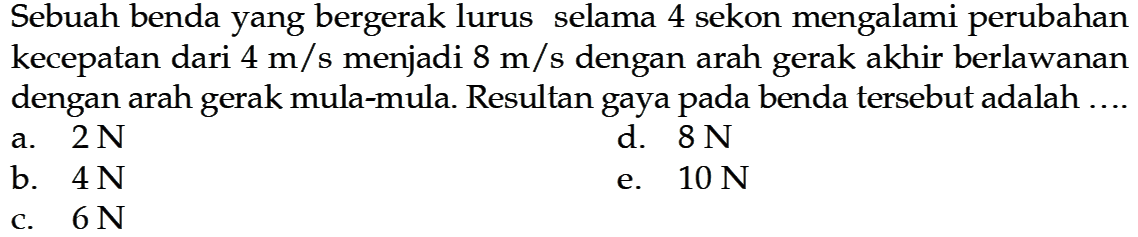 Sebuah benda yang bergerak lurus selama 4 sekon mengalami perubahan kecepatan dari  4 m/s  menjadi  8 m/s  dengan arah gerak akhir berlawanan dengan arah gerak mula-mula. Resultan gaya pada benda tersebut adalah ....