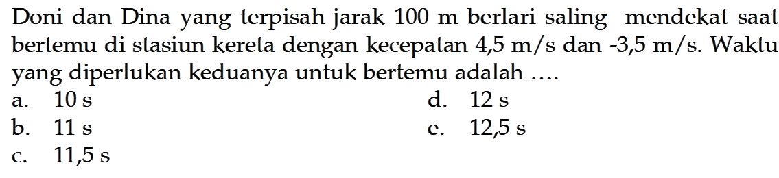 Doni dan Dina yang terpisah jarak  100 m  berlari saling mendekat saat bertemu di stasiun kereta dengan kecepatan  4,5 m/s  dan  -3,5 m/s . Waktu yang diperlukan keduanya untuk bertemu adalah ....