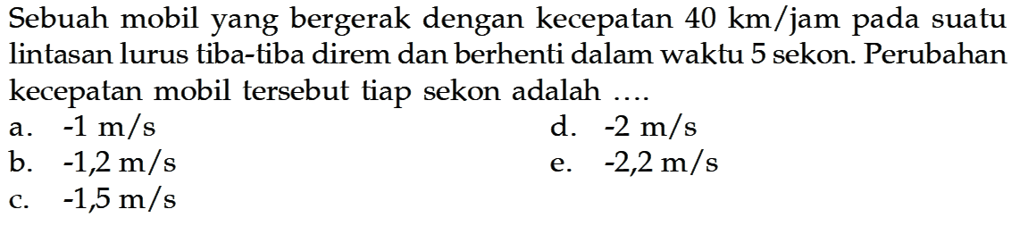 Sebuah mobil yang bergerak dengan kecepatan  40 km/jam  pada suatu lintasan lurus tiba-tiba direm dan berhenti dalam waktu 5 sekon. Perubahan kecepatan mobil tersebut tiap sekon adalah ....