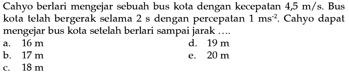 Cahyo berlari mengejar sebuah bus kota dengan kecepatan  4,5 m/s . Bus kota telah bergerak selama  2 s  dengan percepatan  1 ms^(-2) . Cahyo dapat mengejar bus kota setelah berlari sampai jarak....