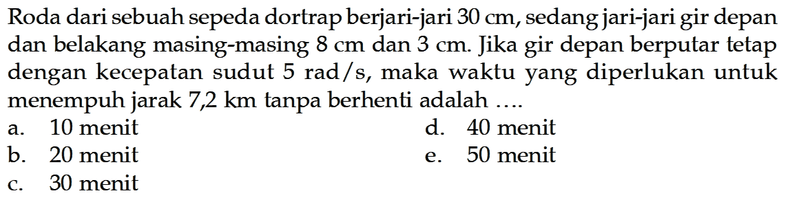 Roda dari sebuah sepeda dortrap berjari-jari  30 cm , sedang jari-jari gir depan dan belakang masing-masing  8 cm  dan  3 cm . Jika gir depan berputar tetap dengan kecepatan sudut  5 rad/s , maka waktu yang diperlukan untuk menempuh jarak 7,2 km tanpa berhenti adalah ....