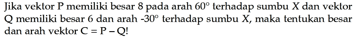 Jika vektor P memiliki besar 8 pada arah 60 terhadap sumbu X dan vektor Q memiliki besar 6 dan arah -30 terhadap sumbu X, maka tentukan besar dan arah vektor C = P - Q!