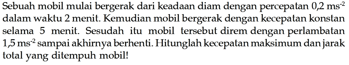 Sebuah mobil mulai bergerak dari keadaan diam dengan percepatan  0,2 ms^(-2)  dalam waktu 2 menit. Kemudian mobil bergerak dengan kecepatan konstan selama 5 menit. Sesudah itu mobil tersebut direm dengan perlambatan  1,5 ms^(-2) sampai akhirnya berhenti. Hitunglah kecepatan maksimum dan jarak total yang ditempuh mobil!