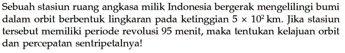 Sebuah stasiun ruang angkasa milik Indonesia bergerak mengelilingi bumi dalam orbit berbentuk lingkaran pada ketinggian  5 x 10^2 km . Jika stasiun tersebut memiliki periode revolusi 95 menit, maka tentukan kelajuan orbit dan percepatan sentripetalnya!