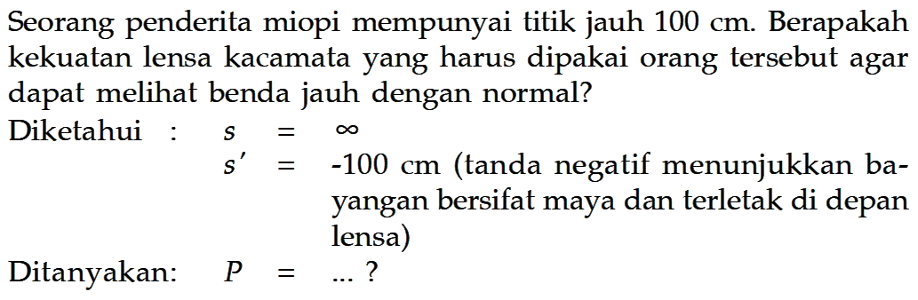 Seorang penderita miopi mempunyai titik jauh 100 cm. Berapakah kekuatan lensa kacamata yang harus dipakai orang tersebut agar dapat meli benda jauh dengan normal? Diketahui s=tak hingga s'=-100 cm (tanda negatif menunjukkan bayangan bersifat maya dan terletak di depan lensa) Ditanyakan:   P=... ? 