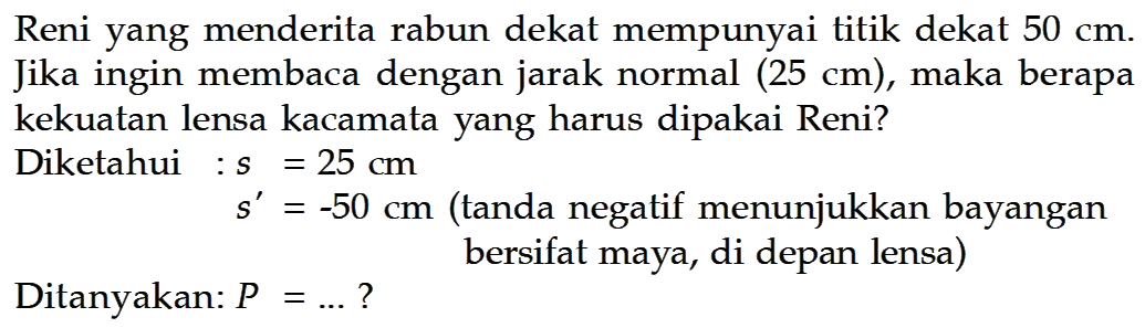 Reni yang menderita rabun dekat mempunyai titik dekat  50 cm. Jika ingin membaca dengan jarak normal  (25 cm), maka berapa kekuatan lensa kacamata yang harus dipakai Reni?
Diketahui :  s=25 cm 
 s'=-50 cm  (tanda negatif menunjukkan bayangan bersifat maya, di depan lensa)
Ditanyakan:  P=... ? 