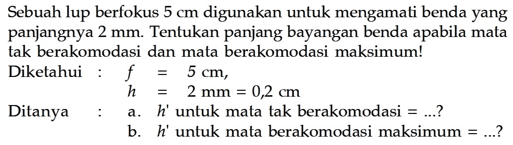 Sebuah lup berfokus 5 cm digunakan untuk mengamati benda yang panjangnya 2 mm. Tentukan panjang bayangan benda apabila mata tak berakomodasi dan mata berakomodasi maksimum!
Diketahui : f=5 cm,  h=2 mm=0,2 cm 
Ditanya : a.  h'  untuk mata tak berakomodasi  =...  ?
b.  h'  untuk mata berakomodasi maksimum  =...  ?