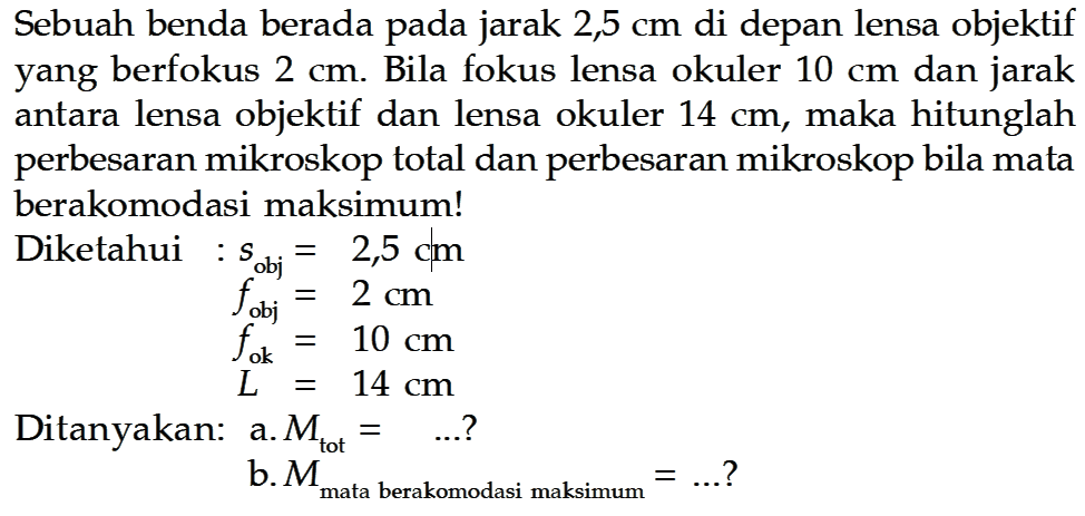 Sebuah benda berada pada jarak  2,5 cm  di depan lensa objektif yang berfokus  2 cm . Bila fokus lensa okuler  10 cm  dan jarak antara lensa objektif dan lensa okuler  14 cm , maka hitunglah perbesaran mikroskop total dan perbesaran mikroskop bila mata berakomodasi maksimum!Diketahui : s obj  =2,5 cm  f obj  =2 cm  f ok  =10 cm  L =14 cm Ditanyakan: a.  Mtot = ....?b.  M mata berakomodasi maksimum =... ? 