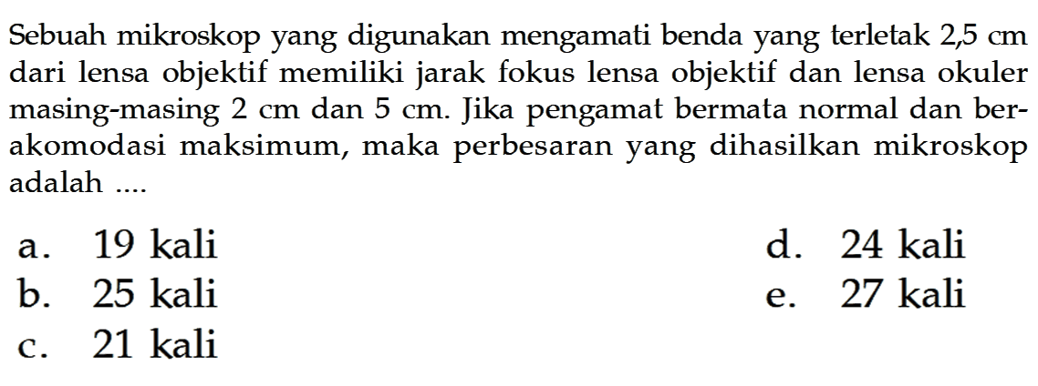 Sebuah mikroskop yang digunakan mengamati benda yang terletak 2,5 cm dari lensa objektif memiliki jarak fokus lensa objektif dan lensa okuler masing-masing 2 cm dan 5 cm. Jika pengamat bermata normal dan berakomodasi maksimum, maka perbesaran yang dihasilkan mikroskop adalah....