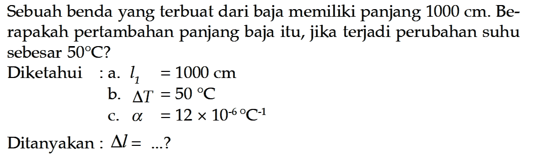 Sebuah benda yang terbuat dari baja memiliki panjang 1000 cm. Berapakah pertambahan panjang baja itu, jika terjadi perubahan suhu sebesar 50 C ?Diketahui: a. l1=1000 cmb. delta T=50 Cc. alpha=12x10^(-6)/ C^(-1)Ditanyakan : delta l= .... ? 