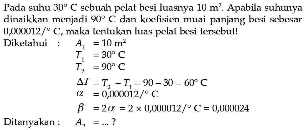 Pada suhu  30 C  sebuah pelat besi luasnya  10 m^2 . Apabila suhunya dinaikkan menjadi  90 C  dan koefisien muai panjang besi sebesar  0,000012 /  C , maka tentukan luas pelat besi tersebut!Diketahui :A1 =10 m^2 T1 =30 C T2 =90 C segitiga T =T2-T1=90-30=60 C a =0,000012 /  C b =2 a=2 x 0,000012 /  C=0,000024 A2 =... ?Ditanyakan:   A2=... ? 