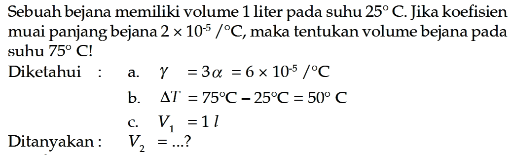 Sebuah bejana memiliki volume 1 liter pada suhu  25 C . Jika koefisien muai panjang bejana  2 x 10^(-5)/ C , maka tentukan volume bejana pada suhu  75 C ! Diketahui :a.  gamma=3 alpha =6 x 10^(-5)/ C b.  delta T=75 C-25 C=50 C c.  V1=1 lDitanyakan:   V2=... ? 