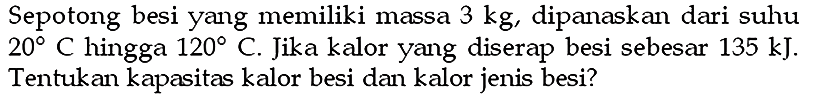 Sepotong besi yang memiliki massa  3 kg , dipanaskan dari suhu  20 C  hingga  120 C. Jika kalor yang diserap besi sebesar  135 kJ .  Tentukan kapasitas kalor besi dan kalor jenis besi?