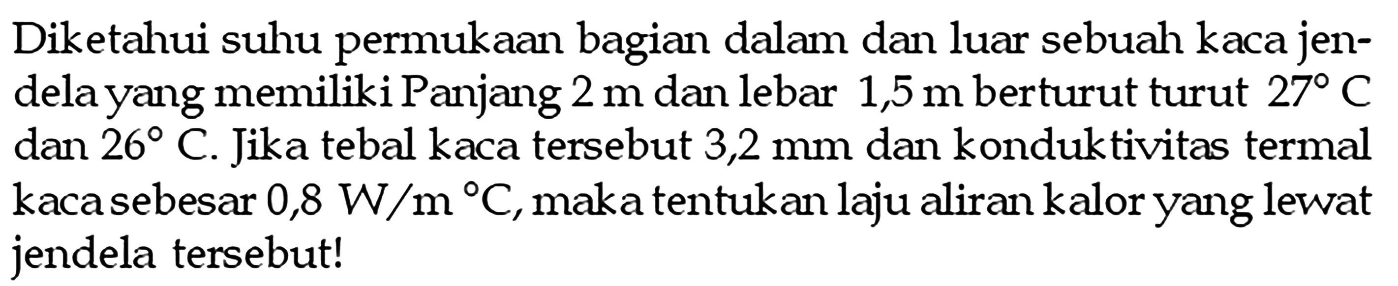 Diketahui suhu permukaan bagian dalam dan luar sebuah kaca jendela yang memiliki Panjang  2 m  dan lebar  1,5 m  berturut turut  27 C  dan  26 C . Jika tebal kaca tersebut 3,2 mm dan konduktivitas termal kaca sebesar  0,8 W/m C , maka tentukan laju aliran kalor yang lewat jendela tersebut!