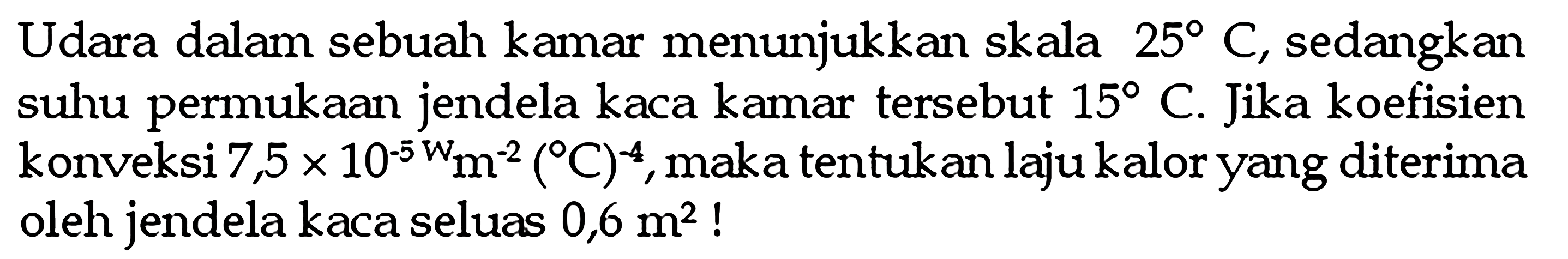 Udara dalam sebuah kamar menunjukkan skala  25 C , sedangkan suhu permukaan jendela kaca kamar tersebut  15 C . Jika koefisien konveksi  7,5 x 10^(-5w) m^(-2) ( C)^(-4), maka tentukan laju kalor yang diterima oleh jendela kaca seluas  0,6 m^2  !