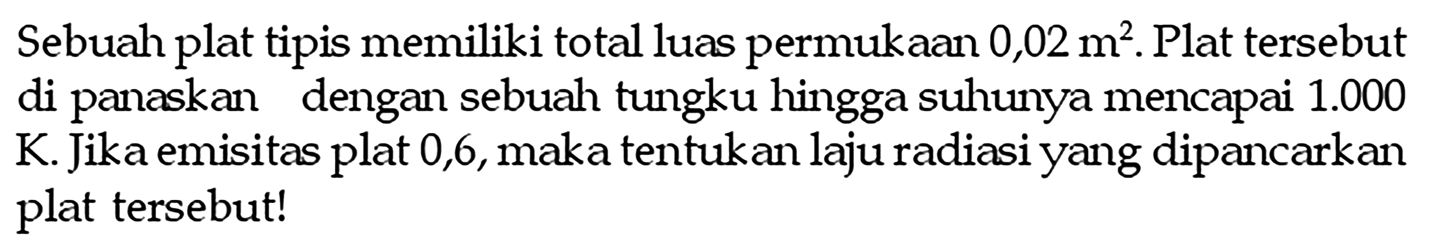 Sebuah plat tipis memiliki total luas permukaan  0,02 m^2 . Plat tersebut di panaskan dengan sebuah tungku hingga suhunya mencapai  1.000  K. Jika emisitas plat 0,6, maka tentukan laju radiasi yang dipancarkan plat tersebut!