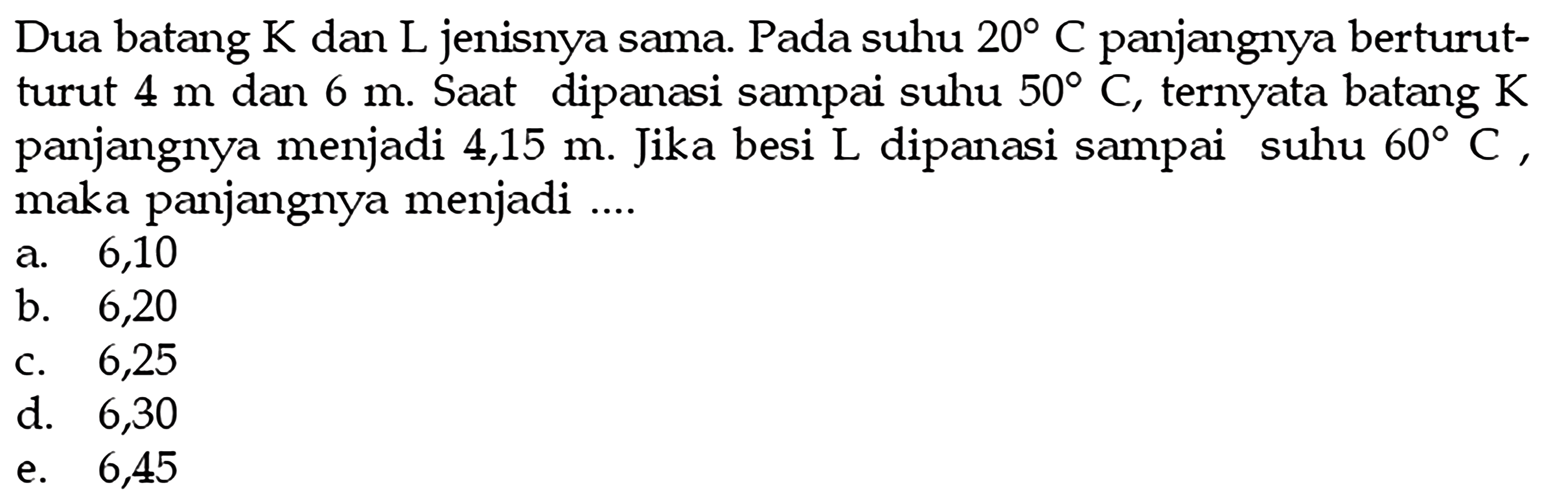 Dua batang K dan L jenisnya sama. Pada suhu 20 C panjangnya berturut-turut 4 m dan 6 m. Saat dipanasi sampai suhu 50 C, ternyata batang K panjangnya menjadi 4,15 m. Jika besi L dipanasi sampai suhu 60 C, maka panjangnya menjadi ....