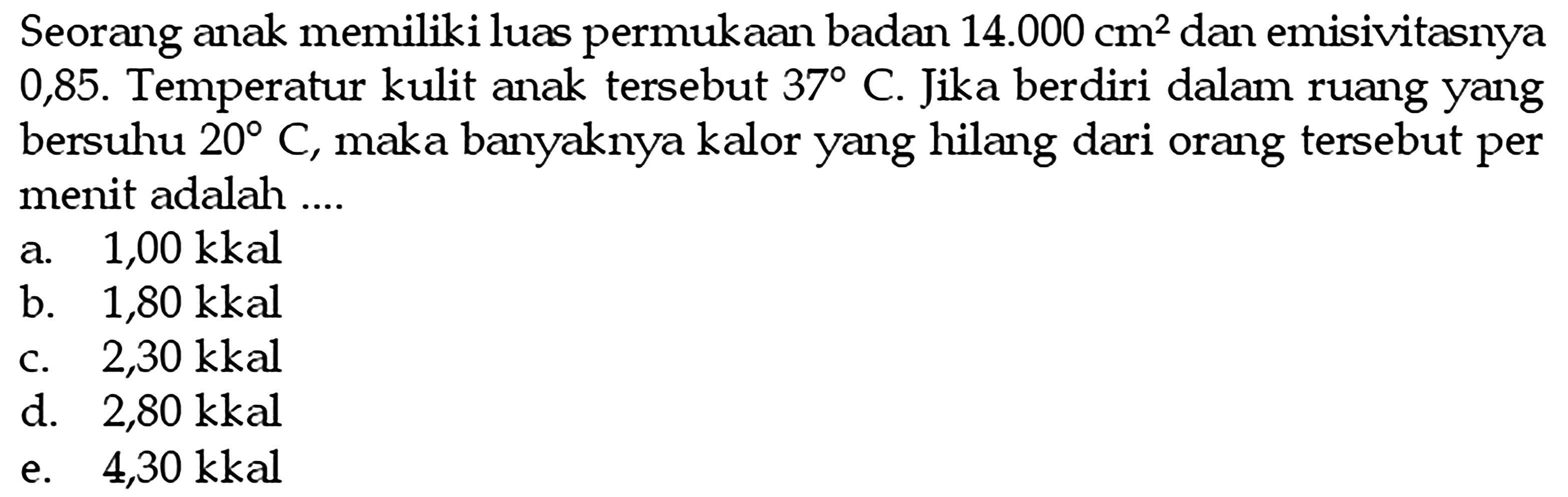 Seorang anak memiliki luas permukaan badan  14.000 cm^2  dan emisivitasnya 0,85 . Temperatur kulit anak tersebut  37 C . Jika berdiri dalam ruang yang bersuhu  20 C , maka banyaknya kalor yang hilang dari orang tersebut per menit adalah ....